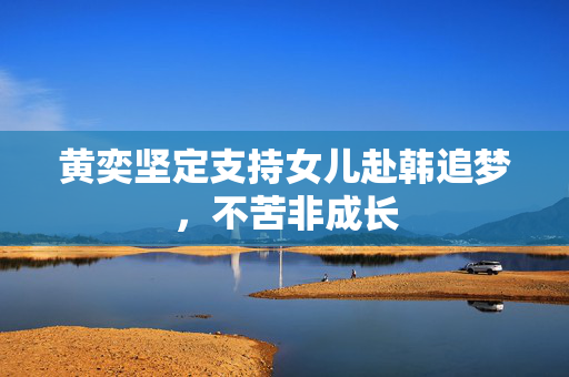 黄奕坚定支持女儿赴韩追梦，不苦非成长