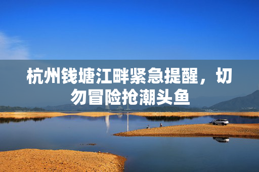 杭州钱塘江畔紧急提醒，切勿冒险抢潮头鱼