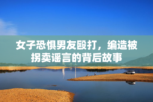 女子恐惧男友殴打，编造被拐卖谣言的背后故事