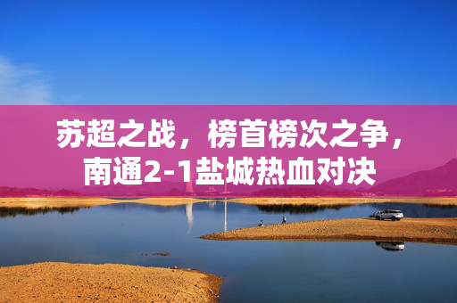 苏超之战，榜首榜次之争，南通2-1盐城热血对决