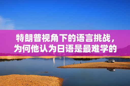 特朗普视角下的语言挑战，为何他认为日语是最难学的语言？