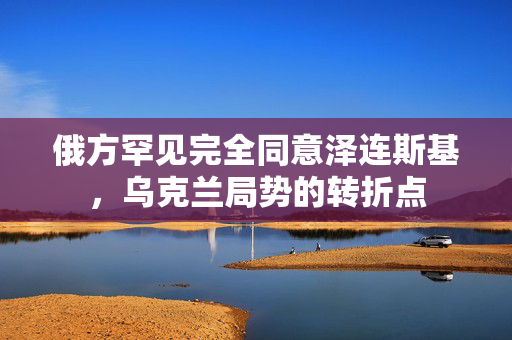 俄方罕见完全同意泽连斯基，乌克兰局势的转折点