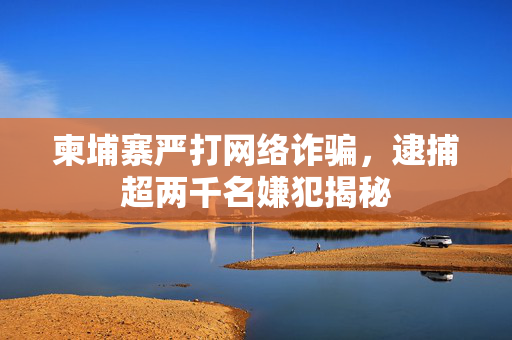 柬埔寨严打网络诈骗，逮捕超两千名嫌犯揭秘