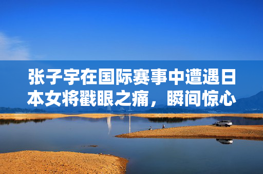 张子宇在国际赛事中遭遇日本女将戳眼之痛，瞬间惊心动魄的意外瞬间