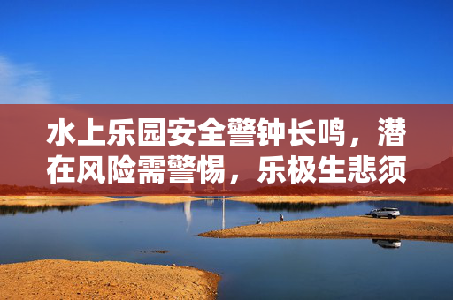 水上乐园安全警钟长鸣，潜在风险需警惕，乐极生悲须防备