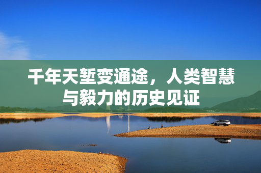 千年天堑变通途，人类智慧与毅力的历史见证