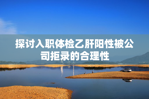 探讨入职体检乙肝阳性被公司拒录的合理性