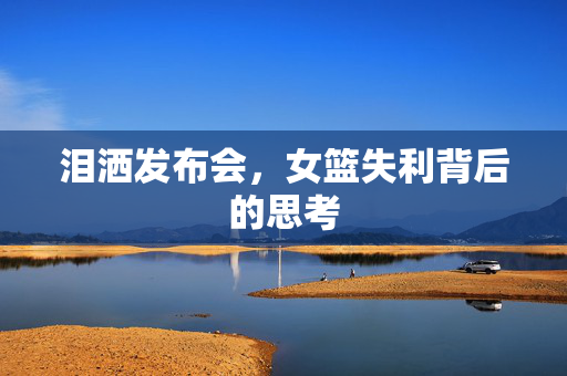 泪洒发布会，女篮失利背后的思考