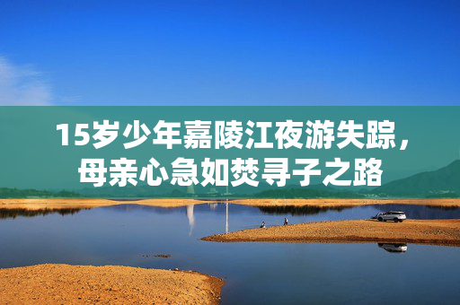 15岁少年嘉陵江夜游失踪，母亲心急如焚寻子之路