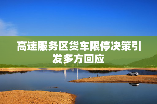 高速服务区货车限停决策引发多方回应