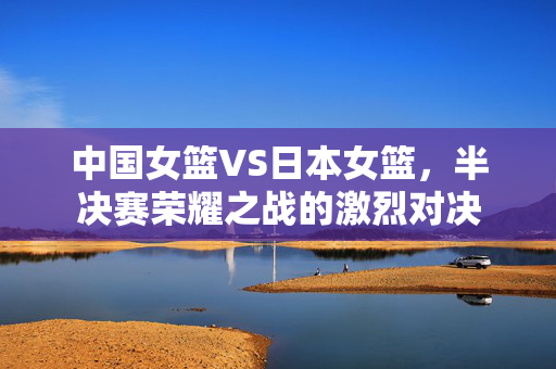 中国女篮VS日本女篮，半决赛荣耀之战的激烈对决