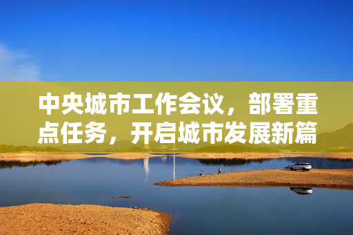 中央城市工作会议，部署重点任务，开启城市发展新篇章