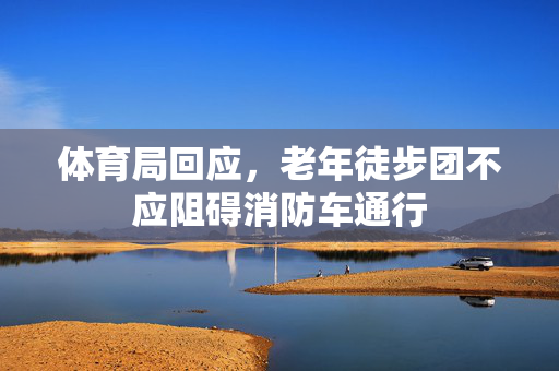 体育局回应，老年徒步团不应阻碍消防车通行