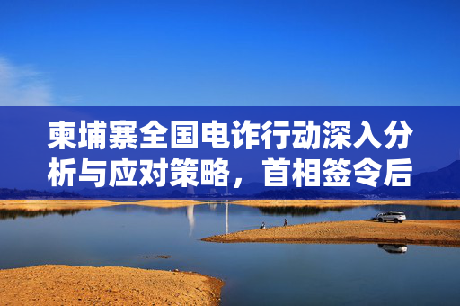 柬埔寨全国电诈行动深入分析与应对策略，首相签令后的行动计划