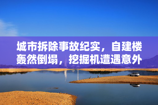 城市拆除事故纪实，自建楼轰然倒塌，挖掘机遭遇意外