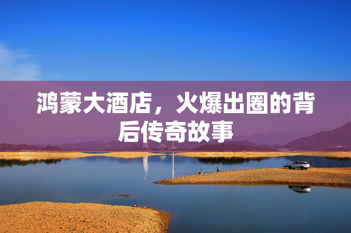 鸿蒙大酒店，火爆出圈的背后传奇故事