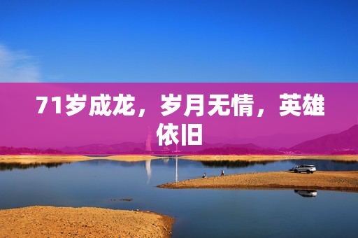 71岁成龙，岁月无情，英雄依旧