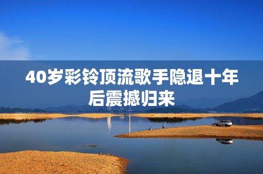 40岁彩铃顶流歌手隐退十年后震撼归来