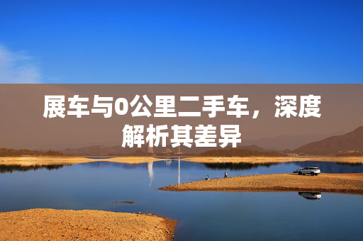展车与0公里二手车，深度解析其差异
