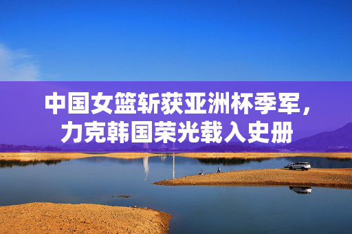 中国女篮斩获亚洲杯季军，力克韩国荣光载入史册