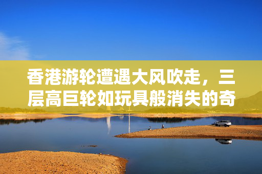 香港游轮遭遇大风吹走，三层高巨轮如玩具般消失的奇遇