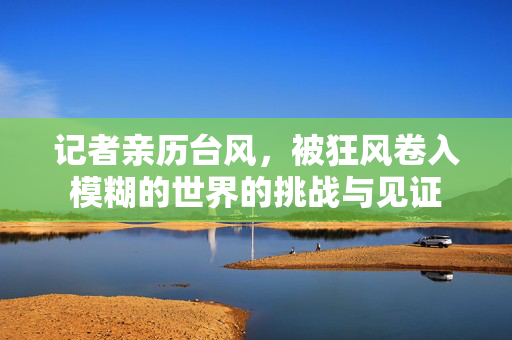 记者亲历台风，被狂风卷入模糊的世界的挑战与见证