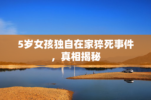 5岁女孩独自在家猝死事件，真相揭秘
