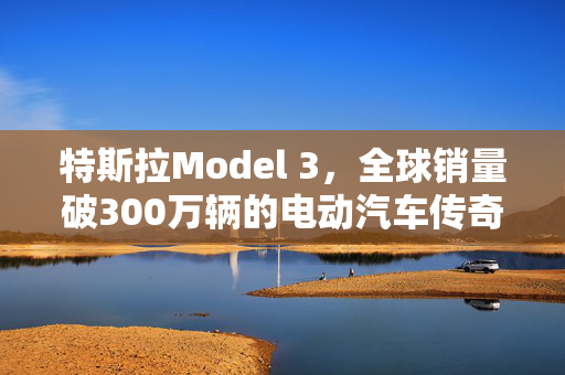 特斯拉Model 3，全球销量破300万辆的电动汽车传奇