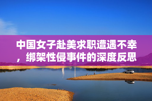 中国女子赴美求职遭遇不幸，绑架性侵事件的深度反思