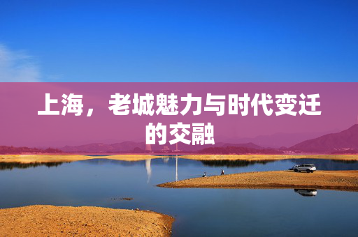 上海，老城魅力与时代变迁的交融