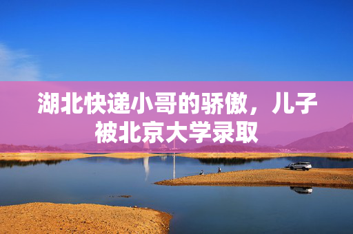 湖北快递小哥的骄傲，儿子被北京大学录取
