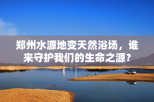 郑州水源地变天然浴场，谁来守护我们的生命之源？