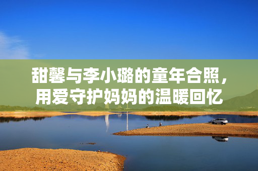 甜馨与李小璐的童年合照，用爱守护妈妈的温暖回忆