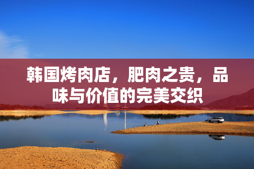 韩国烤肉店，肥肉之贵，品味与价值的完美交织