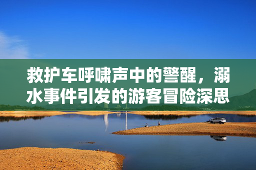 救护车呼啸声中的警醒，溺水事件引发的游客冒险深思
