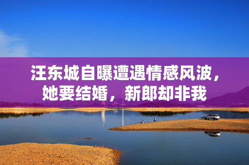 汪东城自曝遭遇情感风波，她要结婚，新郎却非我