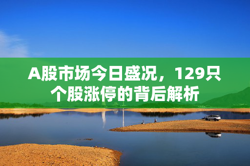 A股市场今日盛况，129只个股涨停的背后解析