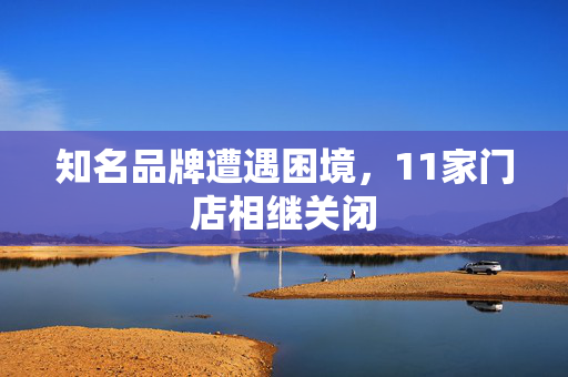 知名品牌遭遇困境，11家门店相继关闭
