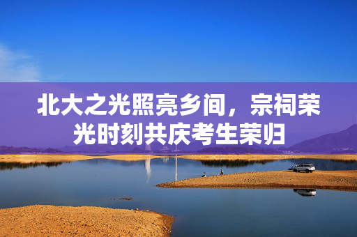 北大之光照亮乡间，宗祠荣光时刻共庆考生荣归
