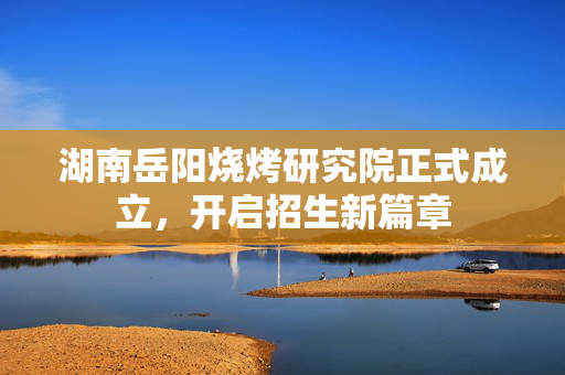 湖南岳阳烧烤研究院正式成立，开启招生新篇章