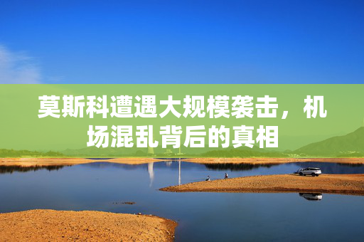 莫斯科遭遇大规模袭击，机场混乱背后的真相