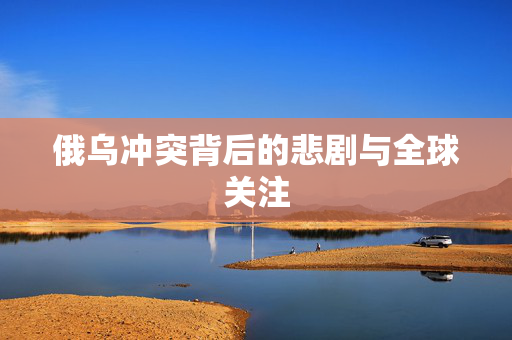 俄乌冲突背后的悲剧与全球关注