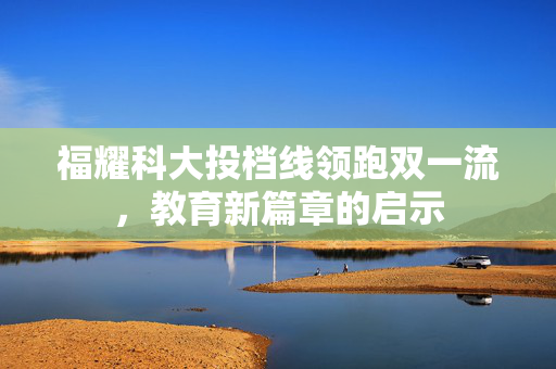 福耀科大投档线领跑双一流，教育新篇章的启示