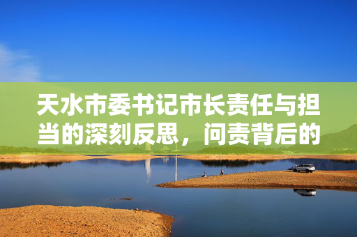 天水市委书记市长责任与担当的深刻反思，问责背后的领导责任考量