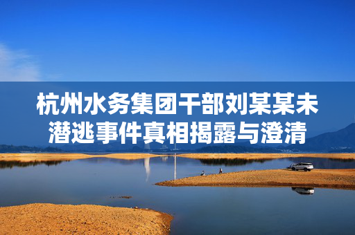 杭州水务集团干部刘某某未潜逃事件真相揭露与澄清