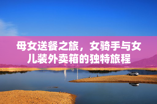 母女送餐之旅，女骑手与女儿装外卖箱的独特旅程
