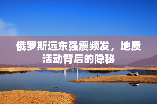 俄罗斯远东强震频发，地质活动背后的隐秘