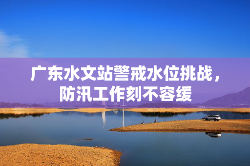 广东水文站警戒水位挑战，防汛工作刻不容缓