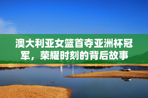 澳大利亚女篮首夺亚洲杯冠军，荣耀时刻的背后故事