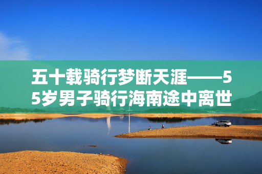 五十载骑行梦断天涯——55岁男子骑行海南途中离世
